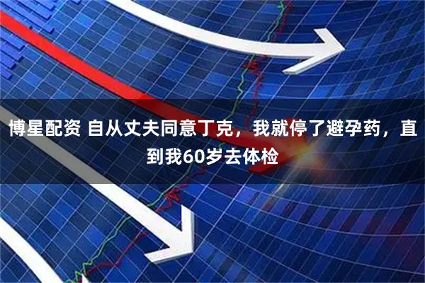 博星配资 自从丈夫同意丁克,我就停了避孕药,直到我60岁去体检