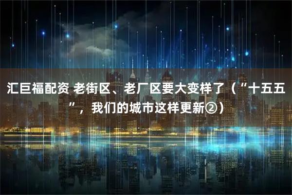 汇巨福配资 老街区、老厂区要大变样了（“十五五”，我们的城市这样更新②）