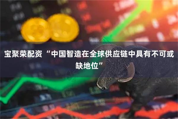 宝聚荣配资 “中国智造在全球供应链中具有不可或缺地位”