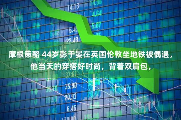 摩根策酪 44岁彭于晏在英国伦敦坐地铁被偶遇，他当天的穿搭好时尚，背着双肩包，