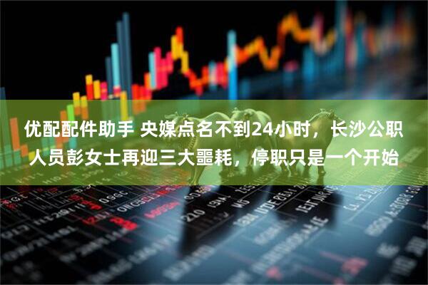 优配配件助手 央媒点名不到24小时，长沙公职人员彭女士再迎三大噩耗，停职只是一个开始