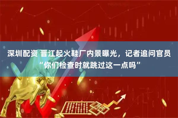 深圳配资 晋江起火鞋厂内景曝光，记者追问官员“你们检查时就跳过这一点吗”