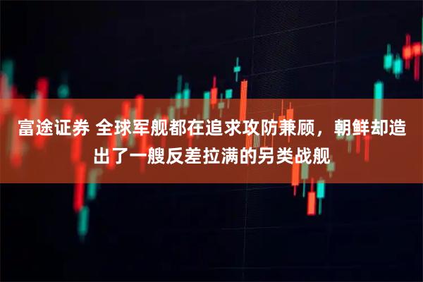 富途证券 全球军舰都在追求攻防兼顾，朝鲜却造出了一艘反差拉满的另类战舰