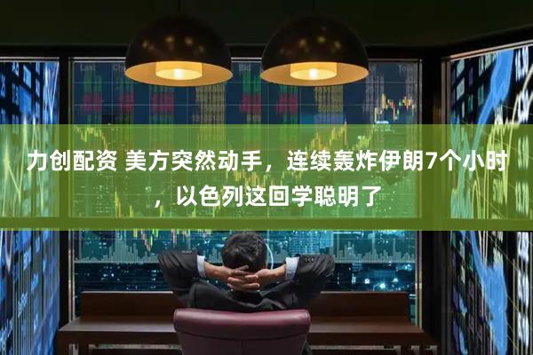 力创配资 美方突然动手，连续轰炸伊朗7个小时，以色列这回学聪明了