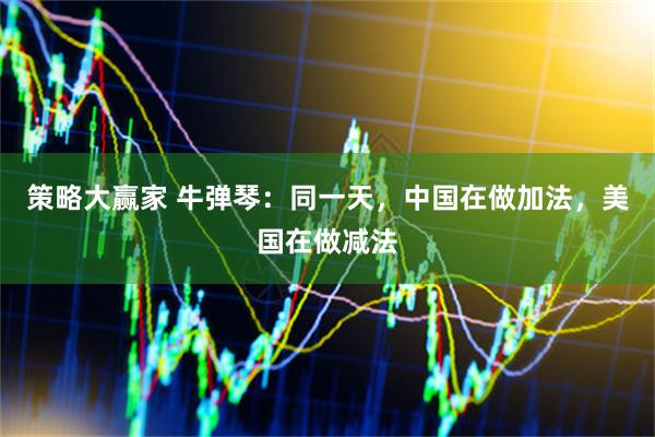 策略大赢家 牛弹琴：同一天，中国在做加法，美国在做减法