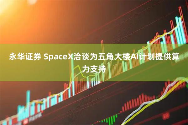 永华证券 SpaceX洽谈为五角大楼AI计划提供算力支持