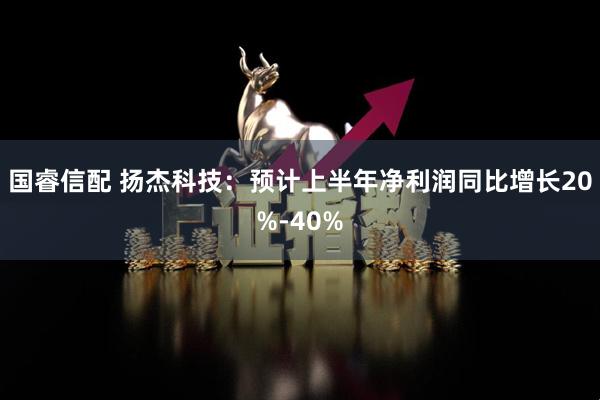 国睿信配 扬杰科技：预计上半年净利润同比增长20%-40%