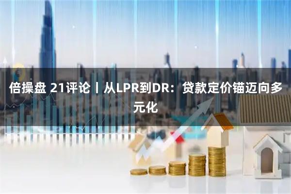 倍操盘 21评论丨从LPR到DR：贷款定价锚迈向多元化