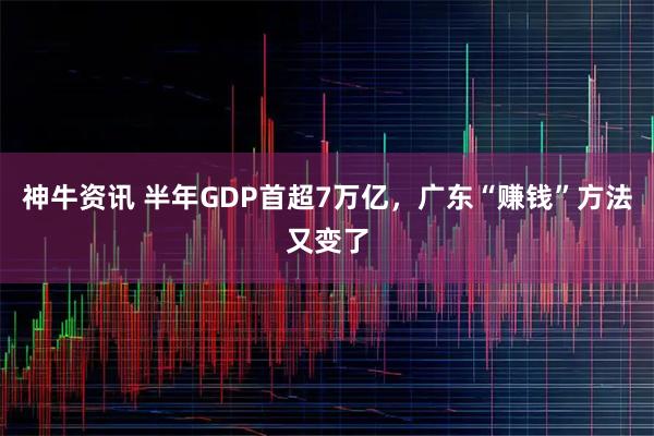 神牛资讯 半年GDP首超7万亿，广东“赚钱”方法又变了