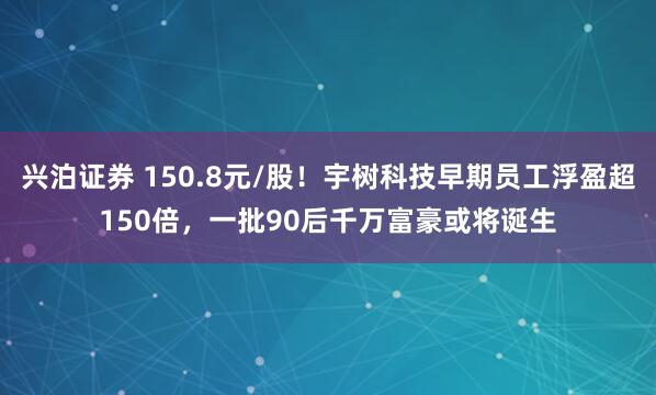 兴泊证券 150.8元/股！宇树科技早期员工浮盈超150倍，一批90后千万富豪或将诞生