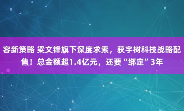 容新策略 梁文锋旗下深度求索，获宇树科技战略配售！总金额超1.4亿元，还要“绑定”3年