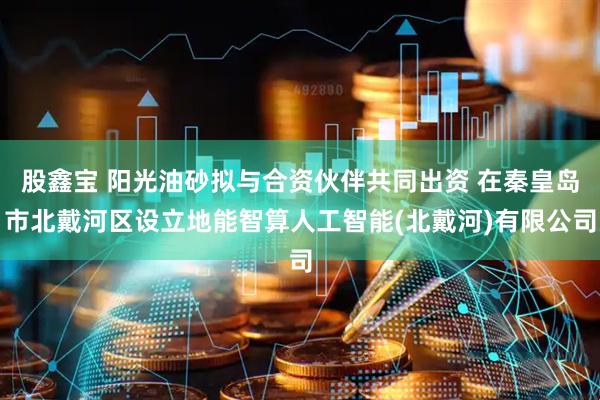 股鑫宝 阳光油砂拟与合资伙伴共同出资 在秦皇岛市北戴河区设立地能智算人工智能(北戴河)有限公司