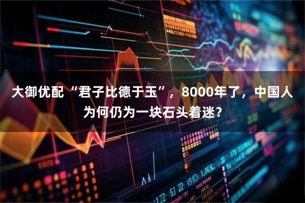 大御优配 “君子比德于玉”，8000年了，中国人为何仍为一块石头着迷？