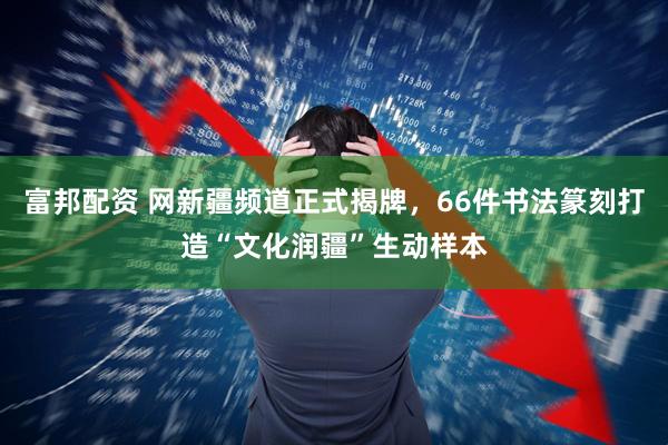 富邦配资 网新疆频道正式揭牌,66件书法篆刻打造“文化润疆”生动样本