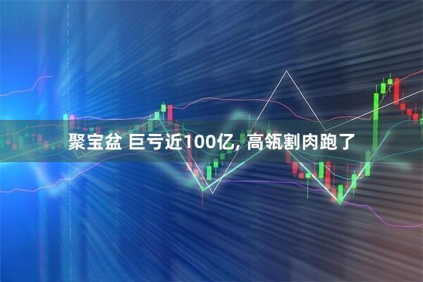 聚宝盆 巨亏近100亿, 高瓴割肉跑了