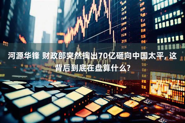 河源华锋 财政部突然掏出70亿砸向中国太平, 这背后到底在盘算什么?